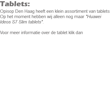 Tablets:
Opisop Den Haag heeft een klein assortiment van tablets Op het moment hebben wij alleen nog maar "Huawei Ideos S7 Slim tablets". Voor meer informatie over de tablet klik dan