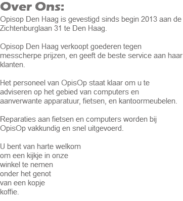 Over Ons:
Opisop Den Haag is gevestigd sinds begin 2013 aan de Zichtenburglaan 31 te Den Haag. Opisop Den Haag verkoopt goederen tegen messcherpe prijzen, en geeft de beste service aan haar klanten. Het personeel van OpisOp staat klaar om u te adviseren op het gebied van computers en aanverwante apparatuur, fietsen, en kantoormeubelen. Reparaties aan fietsen en computers worden bij OpisOp vakkundig en snel uitgevoerd. U bent van harte welkom
om een kijkje in onze winkel te nemen onder het genot van een kopje koffie.