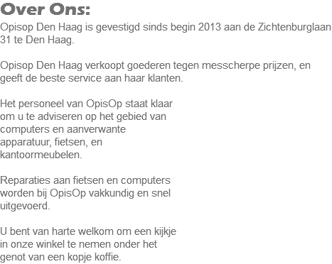 Over Ons:
Opisop Den Haag is gevestigd sinds begin 2013 aan de Zichtenburglaan 31 te Den Haag. Opisop Den Haag verkoopt goederen tegen messcherpe prijzen, en geeft de beste service aan haar klanten. Het personeel van OpisOp staat klaar om u te adviseren op het gebied van computers en aanverwante apparatuur, fietsen, en kantoormeubelen. Reparaties aan fietsen en computers worden bij OpisOp vakkundig en snel uitgevoerd. U bent van harte welkom om een kijkje
in onze winkel te nemen onder het genot van een kopje koffie.